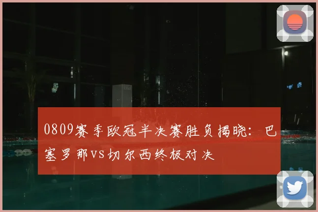 0809赛季欧冠半决赛胜负揭晓：巴塞罗那vs切尔西终极对决