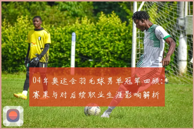 04年奥运会羽毛球男单冠军回顾：赛果与对后续职业生涯影响解析