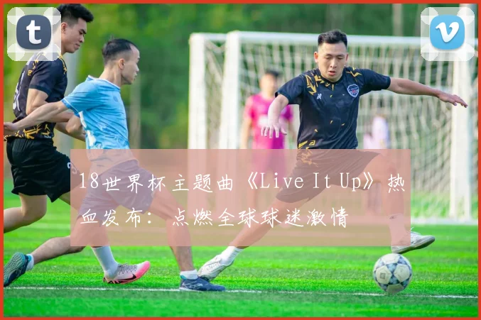 18世界杯主题曲《Live It Up》热血发布：点燃全球球迷激情