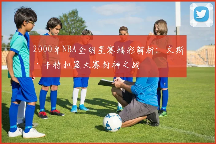 2000年NBA全明星赛精彩解析：文斯·卡特扣篮大赛封神之战