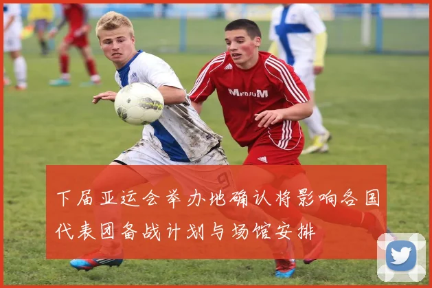下届亚运会举办地确认将影响各国代表团备战计划与场馆安排