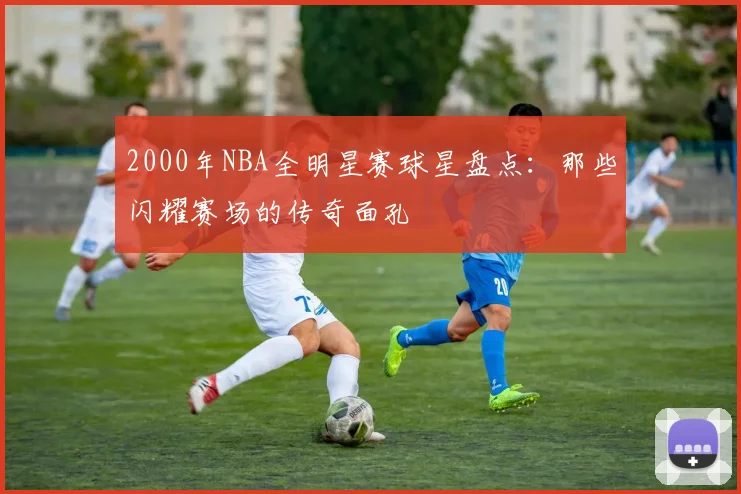 2000年NBA全明星赛球星盘点：那些闪耀赛场的传奇面孔