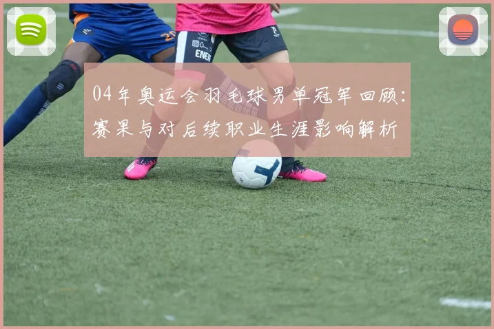 04年奥运会羽毛球男单冠军回顾：赛果与对后续职业生涯影响解析