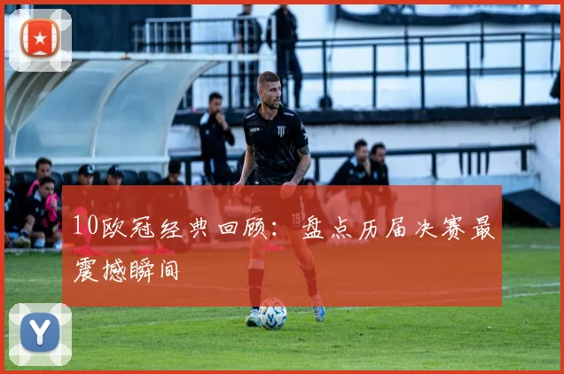 10欧冠经典回顾：盘点历届决赛最震撼瞬间